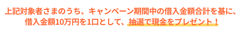 上記対象者さまのうち、お借入金額10万円を1口として、抽選で現金をプレゼント!