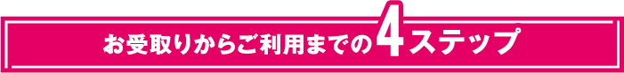 お受取りからご利用までの4ステップ