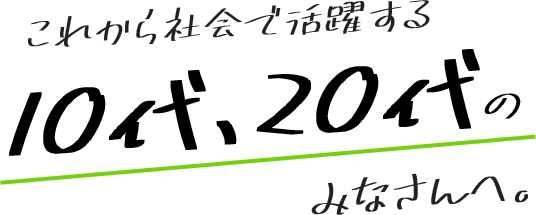 これから社会で活躍する10代、20代のみなさんへ。