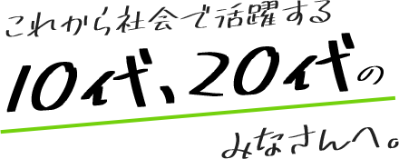 これから社会で活躍する10代、20代のみなさんへ。