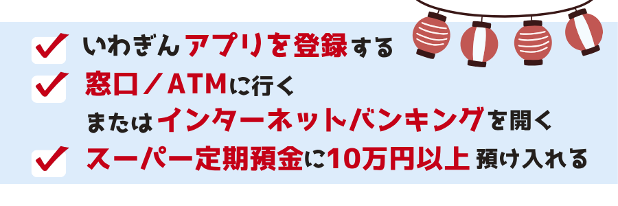 期間中、いわぎんアプリを登録済または新規登録のお客さまで、窓口またはATM・ソラ支店を含むインターネットバンキング（ホームページまたはアプリ）で自動継続式スーパー定期預金（期間1年間）を10万円以上新規お預入れされた方の中から、抽選で390名さまに現金をプレゼント！