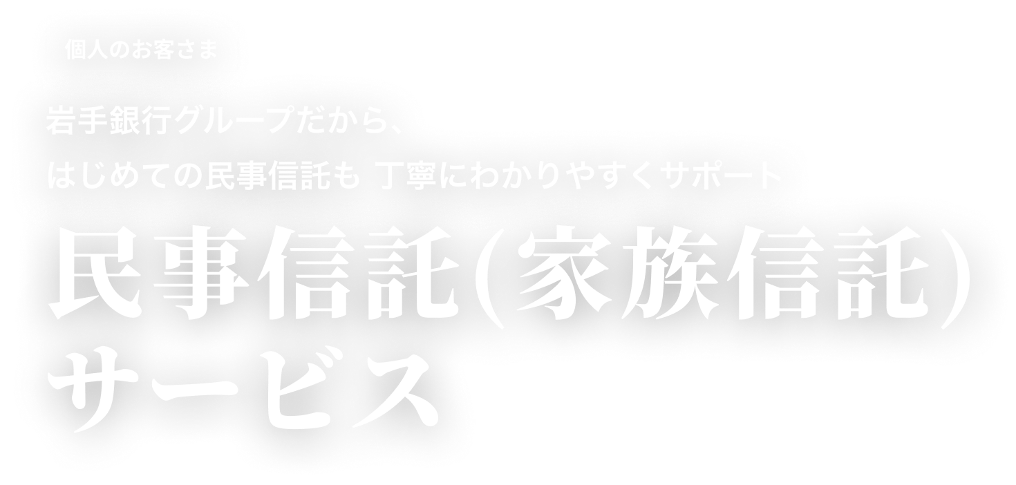 個人のお客さま 岩手銀行グループだから、はじめての民事信託も 丁寧にわかりやすくサポート 民事信託(家族信託)サービス