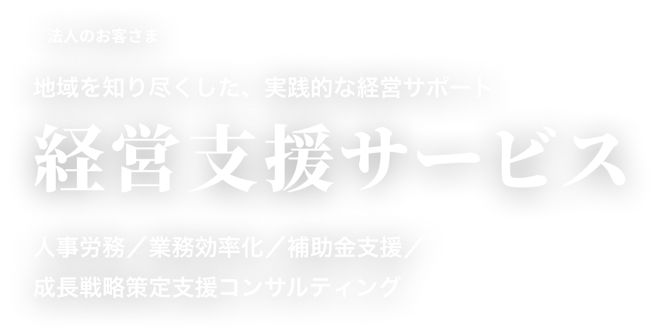法人のお客さま 地域を知り尽くした、実践的な経営サポート 経営支援サービス 人事労務／業務効率化／補助金支援／成長戦略策定支援コンサルティング