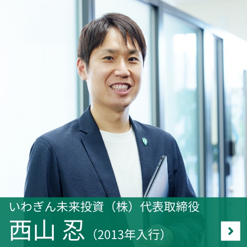 ［いわぎん未来投資（株）代表取締役］西山 忍（2012年入行）